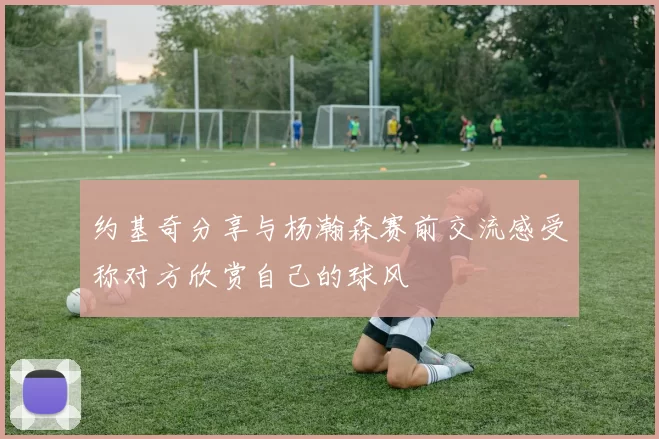 约基奇分享与杨瀚森赛前交流感受称对方欣赏自己的球风