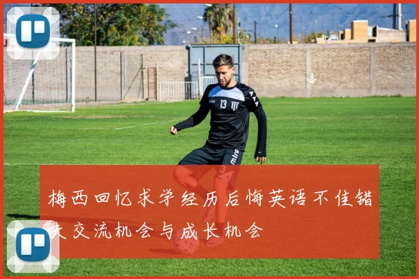 梅西回忆求学经历后悔英语不佳错失交流机会与成长机会