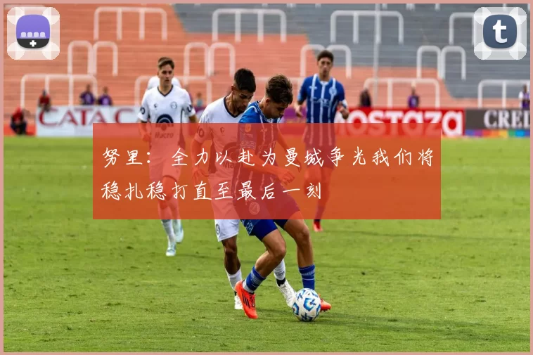 努里：全力以赴为曼城争光我们将稳扎稳打直至最后一刻